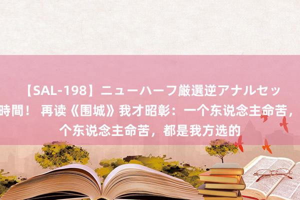 【SAL-198】ニューハーフ厳選逆アナルセックス全20名8時間！ 再读《围城》我才昭彰：一个东说念主命苦，都是我方选的