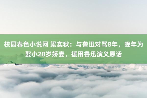 校园春色小说网 梁实秋：与鲁迅对骂8年，晚年为娶小28岁娇妻，援用鲁迅演义原话