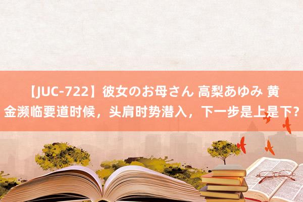 【JUC-722】彼女のお母さん 高梨あゆみ 黄金濒临要道时候，头肩时势潜入，下一步是上是下？