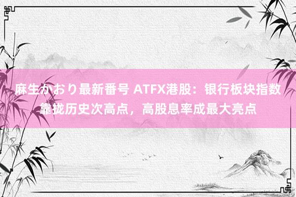 麻生かおり最新番号 ATFX港股：银行板块指数靠拢历史次高点，高股息率成最大亮点