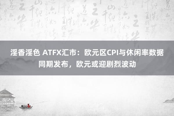 淫香淫色 ATFX汇市：欧元区CPI与休闲率数据同期发布，欧元或迎剧烈波动