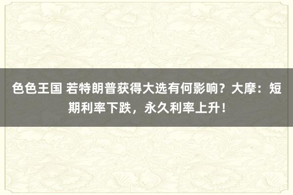 色色王国 若特朗普获得大选有何影响？大摩：短期利率下跌，永久利率上升！