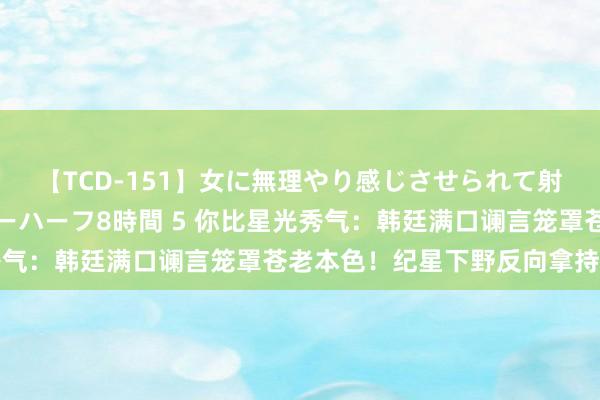 【TCD-151】女に無理やり感じさせられて射精までしてしまうニューハーフ8時間 5 你比星光秀气：韩廷满口谰言笼罩苍老本色！纪星下野反向拿持韩廷