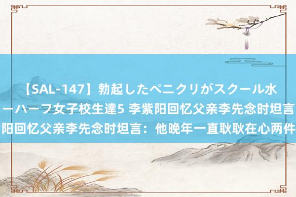 【SAL-147】勃起したペニクリがスクール水着を圧迫してしまうニューハーフ女子校生達5 李紫阳回忆父亲李先念时坦言：他晚年一直耿耿在心两件事