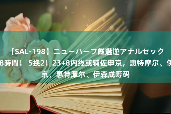 【SAL-198】ニューハーフ厳選逆アナルセックス全20名8時間！ 5换2！23+8内线或辅佐申京，惠特摩尔、伊森成筹码