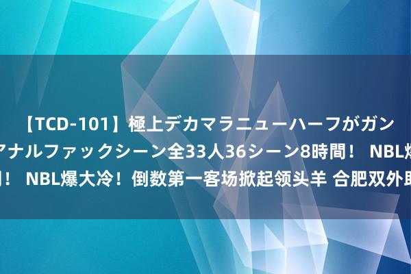 【TCD-101】極上デカマラニューハーフがガン掘り前立腺直撃快感逆アナルファックシーン全33人36シーン8時間！ NBL爆大冷！倒数第一客场掀起领头羊 合肥双外助合砍57分建功