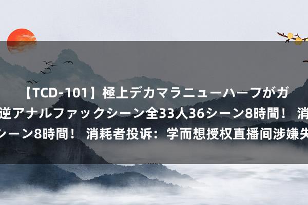 【TCD-101】極上デカマラニューハーフがガン掘り前立腺直撃快感逆アナルファックシーン全33人36シーン8時間！ 消耗者投诉：学而想授权直播间涉嫌失实宣传