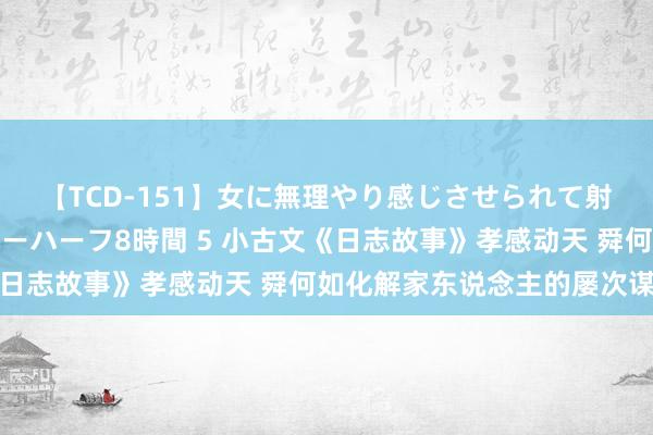 【TCD-151】女に無理やり感じさせられて射精までしてしまうニューハーフ8時間 5 小古文《日志故事》孝感动天 舜何如化解家东说念主的屡次谋杀