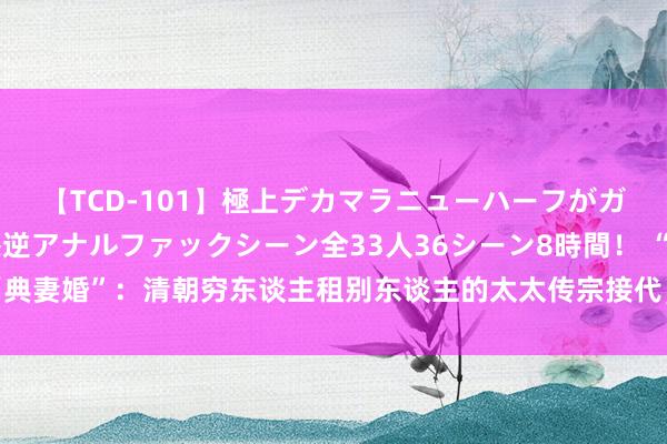 【TCD-101】極上デカマラニューハーフがガン掘り前立腺直撃快感逆アナルファックシーン全33人36シーン8時間！ “典妻婚”：清朝穷东谈主租别东谈主的太太传宗接代，租出者则“卖”妻收获