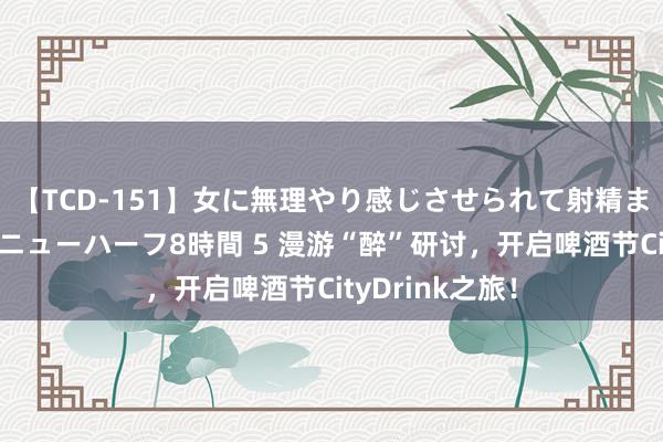 【TCD-151】女に無理やり感じさせられて射精までしてしまうニューハーフ8時間 5 漫游“醉”研讨，开启啤酒节CityDrink之旅！