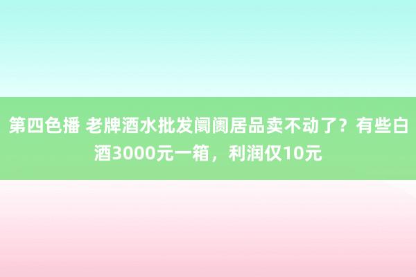 第四色播 老牌酒水批发阛阓居品卖不动了？有些白酒3000元一箱，利润仅10元