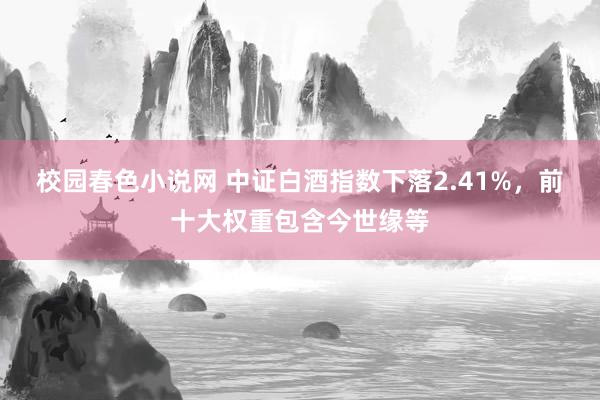 校园春色小说网 中证白酒指数下落2.41%，前十大权重包含今世缘等