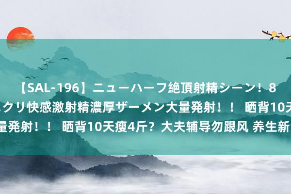 【SAL-196】ニューハーフ絶頂射精シーン！8時間 こだわりのデカペニクリ快感激射精濃厚ザーメン大量発射！！ 晒背10天瘦4斤？大夫辅导勿跟风 养生新潮水？