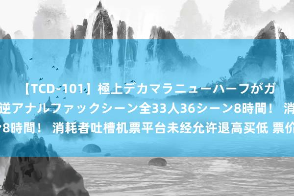 【TCD-101】極上デカマラニューハーフがガン掘り前立腺直撃快感逆アナルファックシーン全33人36シーン8時間！ 消耗者吐槽机票平台未经允许退高买低 票价猫腻引争议！