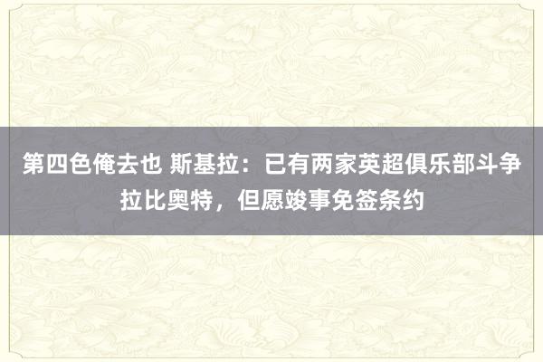 第四色俺去也 斯基拉：已有两家英超俱乐部斗争拉比奥特，但愿竣事免签条约