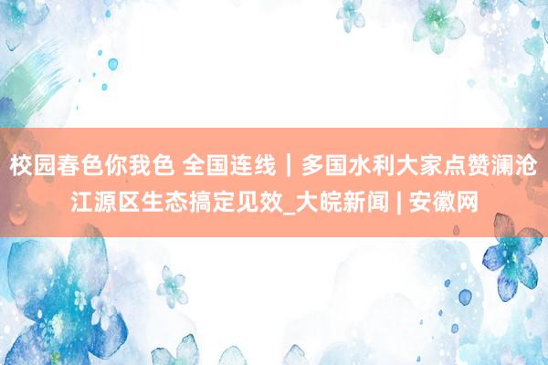 校园春色你我色 全国连线｜多国水利大家点赞澜沧江源区生态搞定见效_大皖新闻 | 安徽网