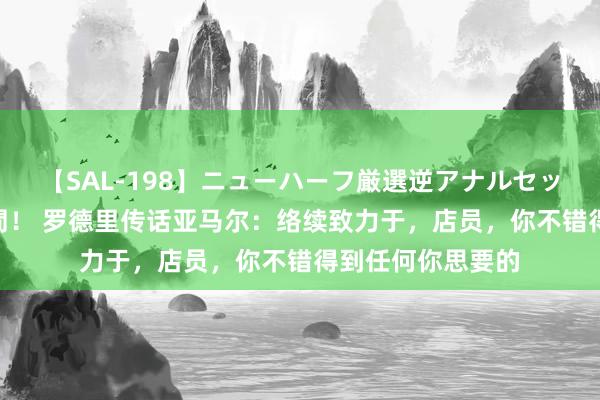 【SAL-198】ニューハーフ厳選逆アナルセックス全20名8時間！ 罗德里传话亚马尔：络续致力于，店员，你不错得到任何你思要的