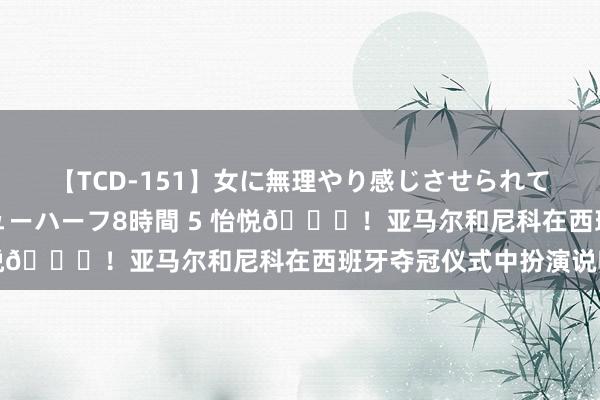 【TCD-151】女に無理やり感じさせられて射精までしてしまうニューハーフ8時間 5 怡悦?！亚马尔和尼科在西班牙夺冠仪式中扮演说唱