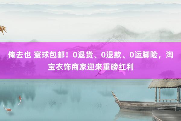 俺去也 寰球包邮！0退货、0退款、0运脚险，淘宝衣饰商家迎来重磅红利