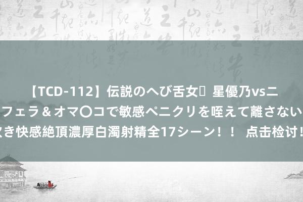 【TCD-112】伝説のへび舌女・星優乃vsニューハーフ4時間 最高のフェラ＆オマ〇コで敏感ペニクリを咥えて離さない潮吹き快感絶頂濃厚白濁射精全17シーン！！ 点击检讨！对于仁寿的“精装一又友圈”~