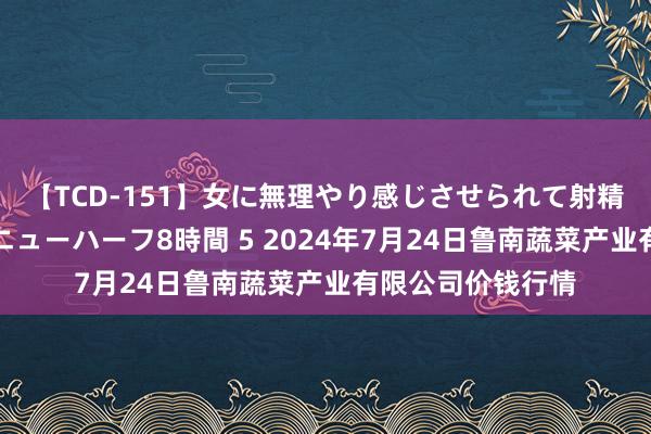 【TCD-151】女に無理やり感じさせられて射精までしてしまうニューハーフ8時間 5 2024年7月24日鲁南蔬菜产业有限公司价钱行情