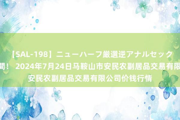 【SAL-198】ニューハーフ厳選逆アナルセックス全20名8時間！ 2024年7月24日马鞍山市安民农副居品交易有限公司价钱行情