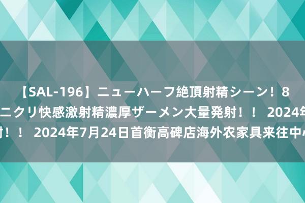 【SAL-196】ニューハーフ絶頂射精シーン！8時間 こだわりのデカペニクリ快感激射精濃厚ザーメン大量発射！！ 2024年7月24日首衡高碑店海外农家具来往中心价钱行情