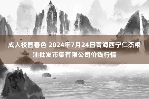 成人校园春色 2024年7月24日青海西宁仁杰粮油批发市集有限公司价钱行情