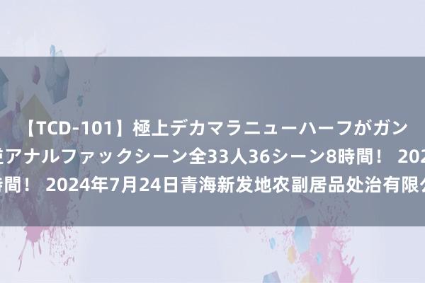 【TCD-101】極上デカマラニューハーフがガン掘り前立腺直撃快感逆アナルファックシーン全33人36シーン8時間！ 2024年7月24日青海新发地农副居品处治有限公司价钱行情