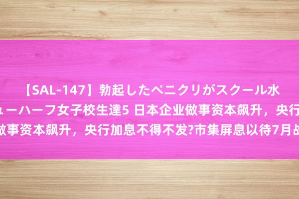 【SAL-147】勃起したペニクリがスクール水着を圧迫してしまうニューハーフ女子校生達5 日本企业做事资本飙升，央行加息不得不发?市集屏息以待7月战术会议