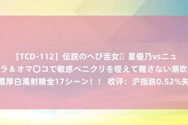 【TCD-112】伝説のへび舌女・星優乃vsニューハーフ4時間 最高のフェラ＆オマ〇コで敏感ペニクリを咥えて離さない潮吹き快感絶頂濃厚白濁射精全17シーン！！ 收评：沪指跌0.52%失守2900点 两市成交额再度跌破6000亿