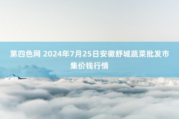 第四色网 2024年7月25日安徽舒城蔬菜批发市集价钱行情