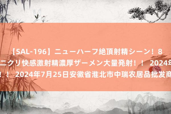 【SAL-196】ニューハーフ絶頂射精シーン！8時間 こだわりのデカペニクリ快感激射精濃厚ザーメン大量発射！！ 2024年7月25日安徽省淮北市中瑞农居品批发商场价钱行情