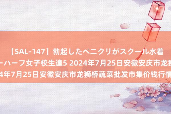 【SAL-147】勃起したペニクリがスクール水着を圧迫してしまうニューハーフ女子校生達5 2024年7月25日安徽安庆市龙狮桥蔬菜批发市集价钱行情