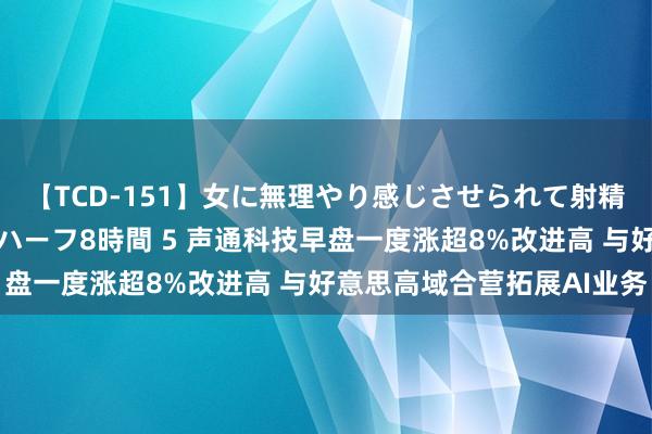 【TCD-151】女に無理やり感じさせられて射精までしてしまうニューハーフ8時間 5 声通科技早盘一度涨超8%改进高 与好意思高域合营拓展AI业务