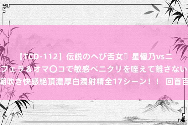 【TCD-112】伝説のへび舌女・星優乃vsニューハーフ4時間 最高のフェラ＆オマ〇コで敏感ペニクリを咥えて離さない潮吹き快感絶頂濃厚白濁射精全17シーン！！ 回首百年光影展现中国文化的多彩