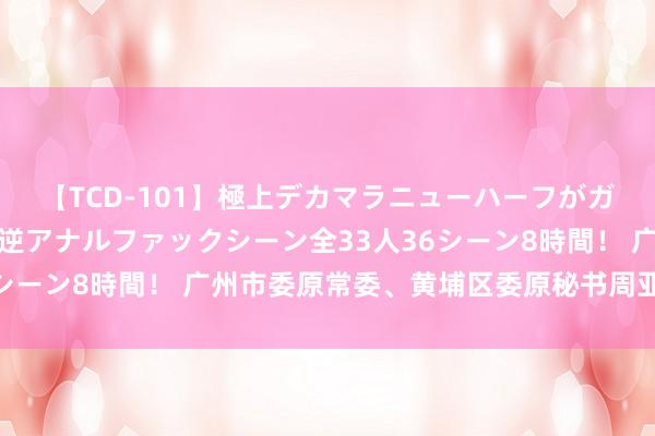 【TCD-101】極上デカマラニューハーフがガン掘り前立腺直撃快感逆アナルファックシーン全33人36シーン8時間！ 广州市委原常委、黄埔区委原秘书周亚伟被查