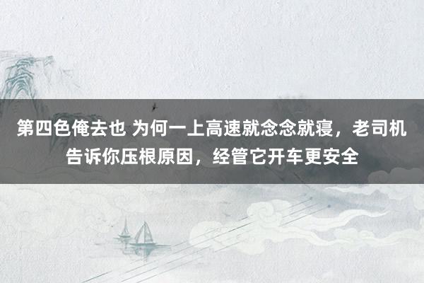 第四色俺去也 为何一上高速就念念就寝，老司机告诉你压根原因，经管它开车更安全