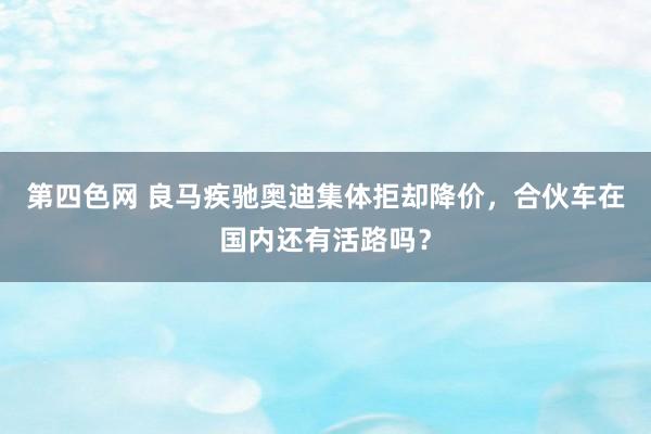 第四色网 良马疾驰奥迪集体拒却降价，合伙车在国内还有活路吗？