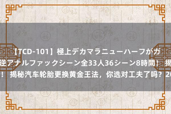 【TCD-101】極上デカマラニューハーフがガン掘り前立腺直撃快感逆アナルファックシーン全33人36シーン8時間！ 揭秘汽车轮胎更换黄金王法，你选对工夫了吗？20衰老司机训戒回来