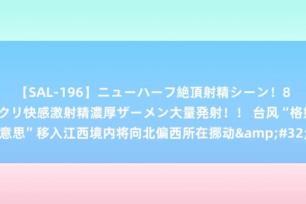 【SAL-196】ニューハーフ絶頂射精シーン！8時間 こだわりのデカペニクリ快感激射精濃厚ザーメン大量発射！！ 台风“格好意思”移入江西境内将向北偏西所在挪动&#32;福建江西广东等地有强降雨