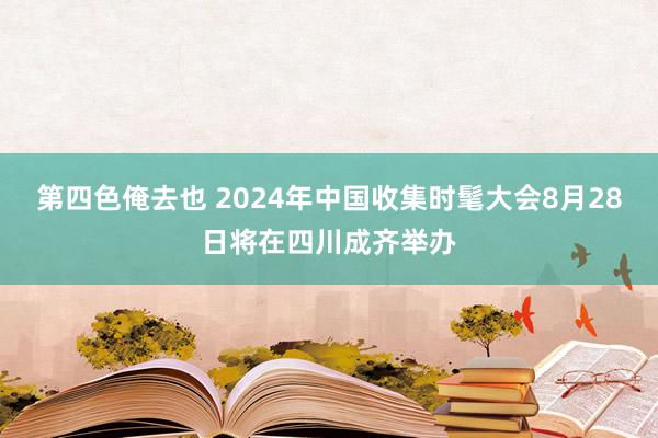 第四色俺去也 2024年中国收集时髦大会8月28日将在四川成齐举办