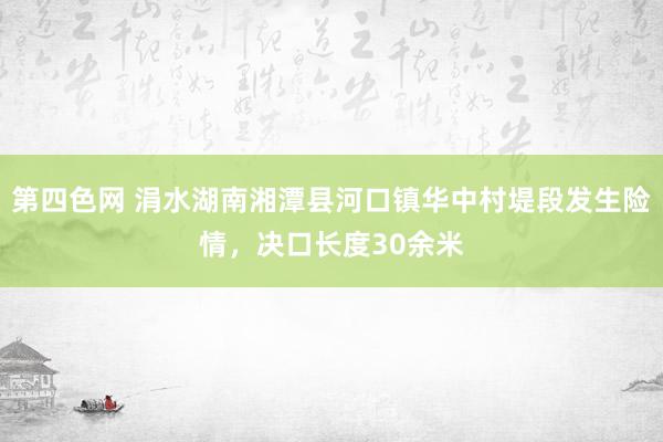 第四色网 涓水湖南湘潭县河口镇华中村堤段发生险情，决口长度30余米