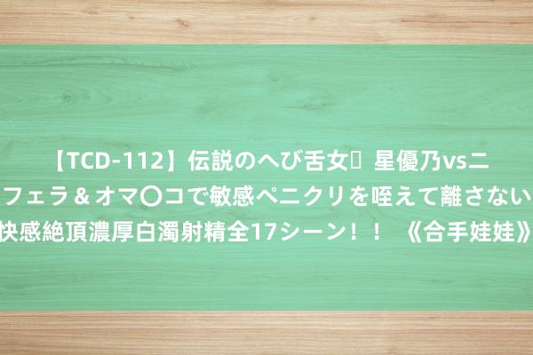 【TCD-112】伝説のへび舌女・星優乃vsニューハーフ4時間 最高のフェラ＆オマ〇コで敏感ペニクリを咥えて離さない潮吹き快感絶頂濃厚白濁射精全17シーン！！ 《合手娃娃》：困苦的爹，艰苦的妈，毒害的娃