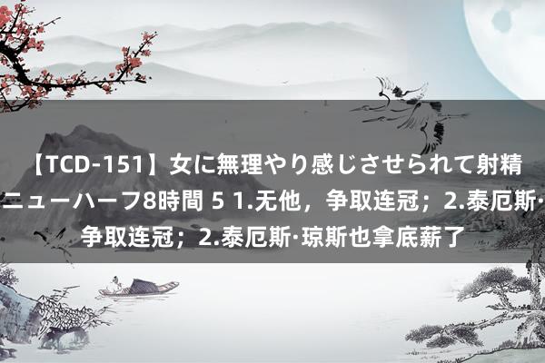 【TCD-151】女に無理やり感じさせられて射精までしてしまうニューハーフ8時間 5 1.无他，争取连冠；2.泰厄斯·琼斯也拿底薪了