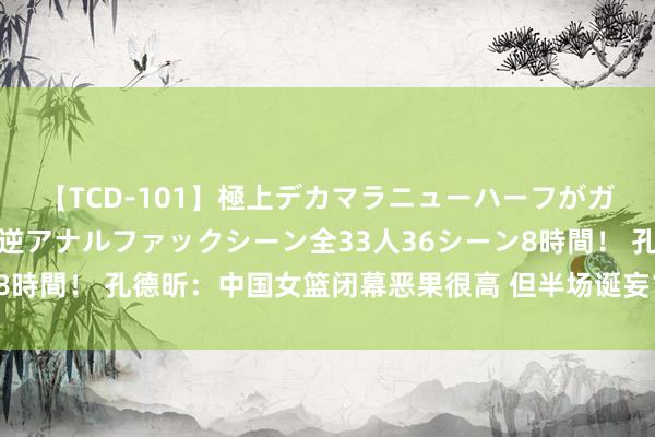 【TCD-101】極上デカマラニューハーフがガン掘り前立腺直撃快感逆アナルファックシーン全33人36シーン8時間！ 孔德昕：中国女篮闭幕恶果很高 但半场诞妄14次魂不守舍