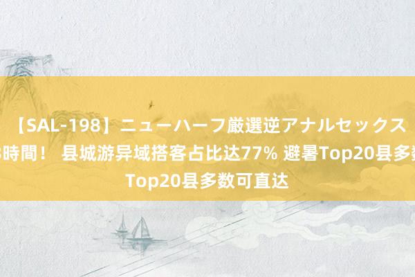 【SAL-198】ニューハーフ厳選逆アナルセックス全20名8時間！ 县城游异域搭客占比达77% 避暑Top20县多数可直达