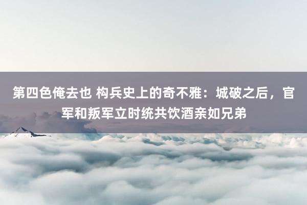 第四色俺去也 构兵史上的奇不雅：城破之后，官军和叛军立时统共饮酒亲如兄弟