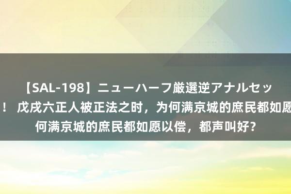 【SAL-198】ニューハーフ厳選逆アナルセックス全20名8時間！ 戊戌六正人被正法之时，为何满京城的庶民都如愿以偿，都声叫好？