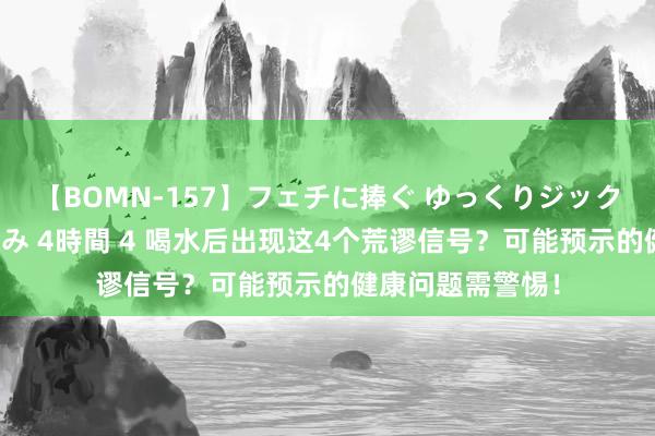 【BOMN-157】フェチに捧ぐ ゆっくりジックリめりこむ乳揉み 4時間 4 喝水后出现这4个荒谬信号？可能预示的健康问题需警惕！